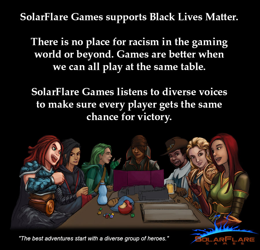 SolarFlare Games supports Black Lives Matter.
There is no place for racism in the gaming world or beyond. Games are better when we can all play at the same table.
SolareFlare Games listens to diverse voices to make sure every player gets the same chance for victory.